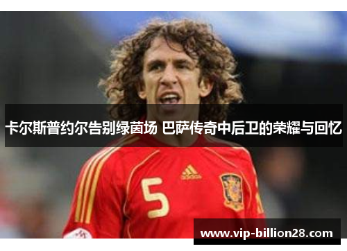 卡尔斯普约尔告别绿茵场 巴萨传奇中后卫的荣耀与回忆
