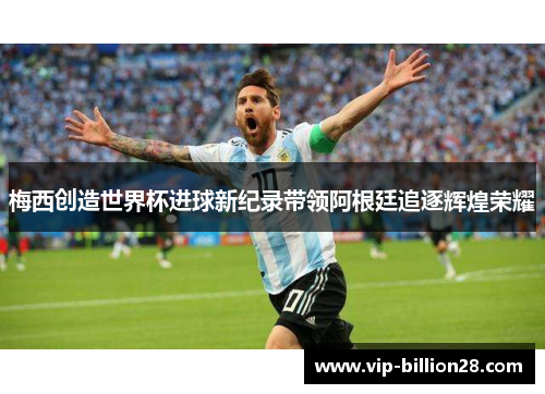 梅西创造世界杯进球新纪录带领阿根廷追逐辉煌荣耀