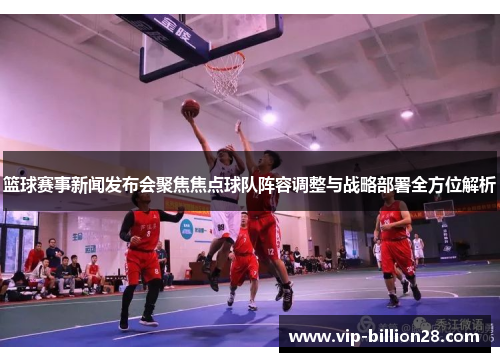 篮球赛事新闻发布会聚焦焦点球队阵容调整与战略部署全方位解析