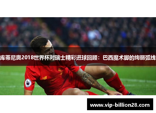 库蒂尼奥2018世界杯对瑞士精彩进球回顾:巴西魔术脚的绚丽弧线 库蒂尼奥2018世界杯对瑞士精彩进球回顾:巴西魔术脚的绚丽弧线
