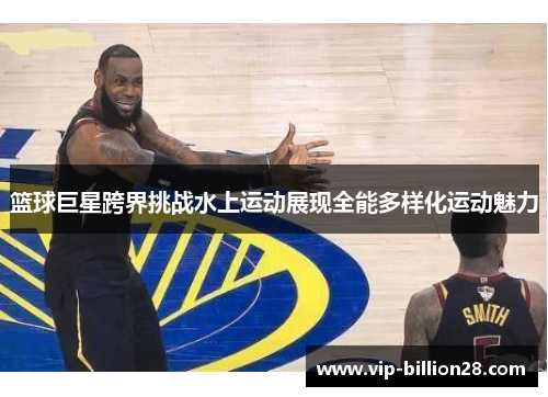 篮球巨星跨界挑战水上运动展现全能多样化运动魅力 篮球巨星跨界挑战水上运动展现全能多样化运动魅力
