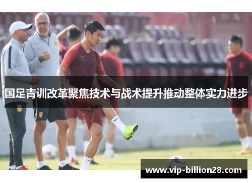 国足青训改革聚焦技术与战术提升推动整体实力进步
