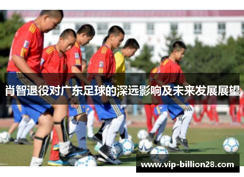 肖智退役对广东足球的深远影响及未来发展展望 肖智退役对广东足球的深远影响及未来发展展望