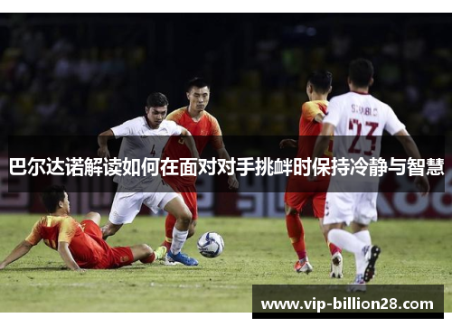 巴尔达诺解读如何在面对对手挑衅时保持冷静与智慧 巴尔达诺解读如何在面对对手挑衅时保持冷静与智慧