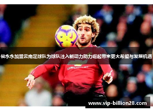 侯永永加盟云南足球队为球队注入新动力助力崛起带来更大希望与发展机遇 侯永永加盟云南足球队为球队注入新动力助力崛起带来更大希望与发展机遇