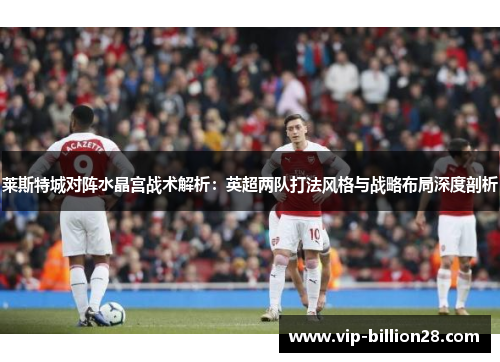 莱斯特城对阵水晶宫战术解析:英超两队打法风格与战略布局深度剖析 莱斯特城对阵水晶宫战术解析:英超两队打法风格与战略布局深度剖析