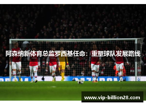 阿森纳新体育总监罗西基任命：重塑球队发展路线