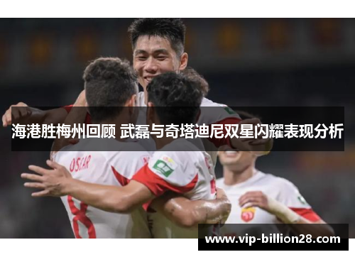 海港胜梅州回顾 武磊与奇塔迪尼双星闪耀表现分析