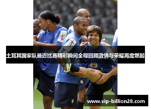 土耳其国家队最近比赛精彩瞬间全程回顾激情与荣耀再度燃起 土耳其国家队最近比赛精彩瞬间全程回顾激情与荣耀再度燃起